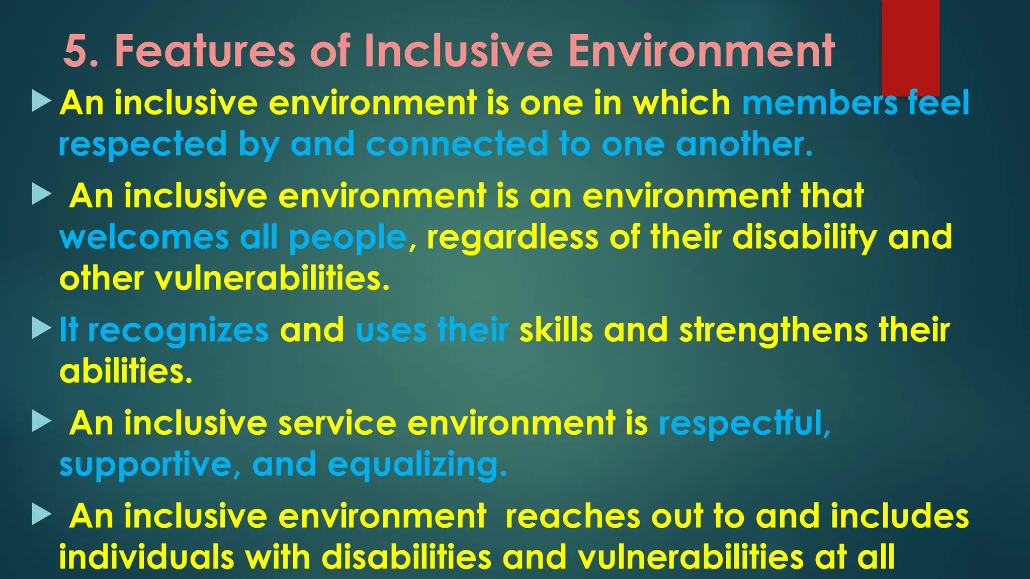 5. Features of Inclusive Environment
 An inclusive environment is one in which members feel
respected by and connected to one another.
 An inclusive environment is an environment that
welcomes all people, regardless of their disability and
other vulnerabilities.
 It recognizes and uses their skills and strengthens their
abilities.
 An inclusive service environment is respectful,
supportive, and equalizing.
 An inclusive environment reaches out to and includes
individuals with disabilities and vulnerabilities at all
 