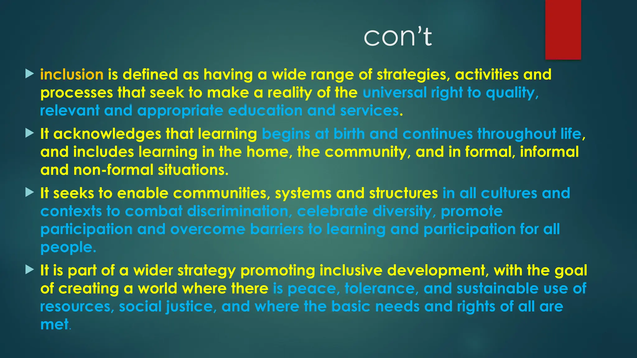conʼt
 inclusion is defined as having a wide range of strategies, activities and
processes that seek to make a reality of the universal right to quality,
relevant and appropriate education and services.
 It acknowledges that learning begins at birth and continues throughout life,
and includes learning in the home, the community, and in formal, informal
and non-formal situations.
 It seeks to enable communities, systems and structures in all cultures and
contexts to combat discrimination, celebrate diversity, promote
participation and overcome barriers to learning and participation for all
people.
 It is part of a wider strategy promoting inclusive development, with the goal
of creating a world where there is peace, tolerance, and sustainable use of
resources, social justice, and where the basic needs and rights of all are
met.
 