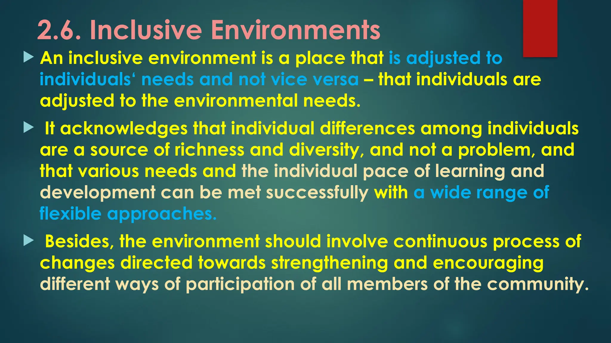 2.6. Inclusive Environments
 An inclusive environment is a place that is adjusted to
individuals‘ needs and not vice versa – that individuals are
adjusted to the environmental needs.
 It acknowledges that individual differences among individuals
are a source of richness and diversity, and not a problem, and
that various needs and the individual pace of learning and
development can be met successfully with a wide range of
flexible approaches.
 Besides, the environment should involve continuous process of
changes directed towards strengthening and encouraging
different ways of participation of all members of the community.
 