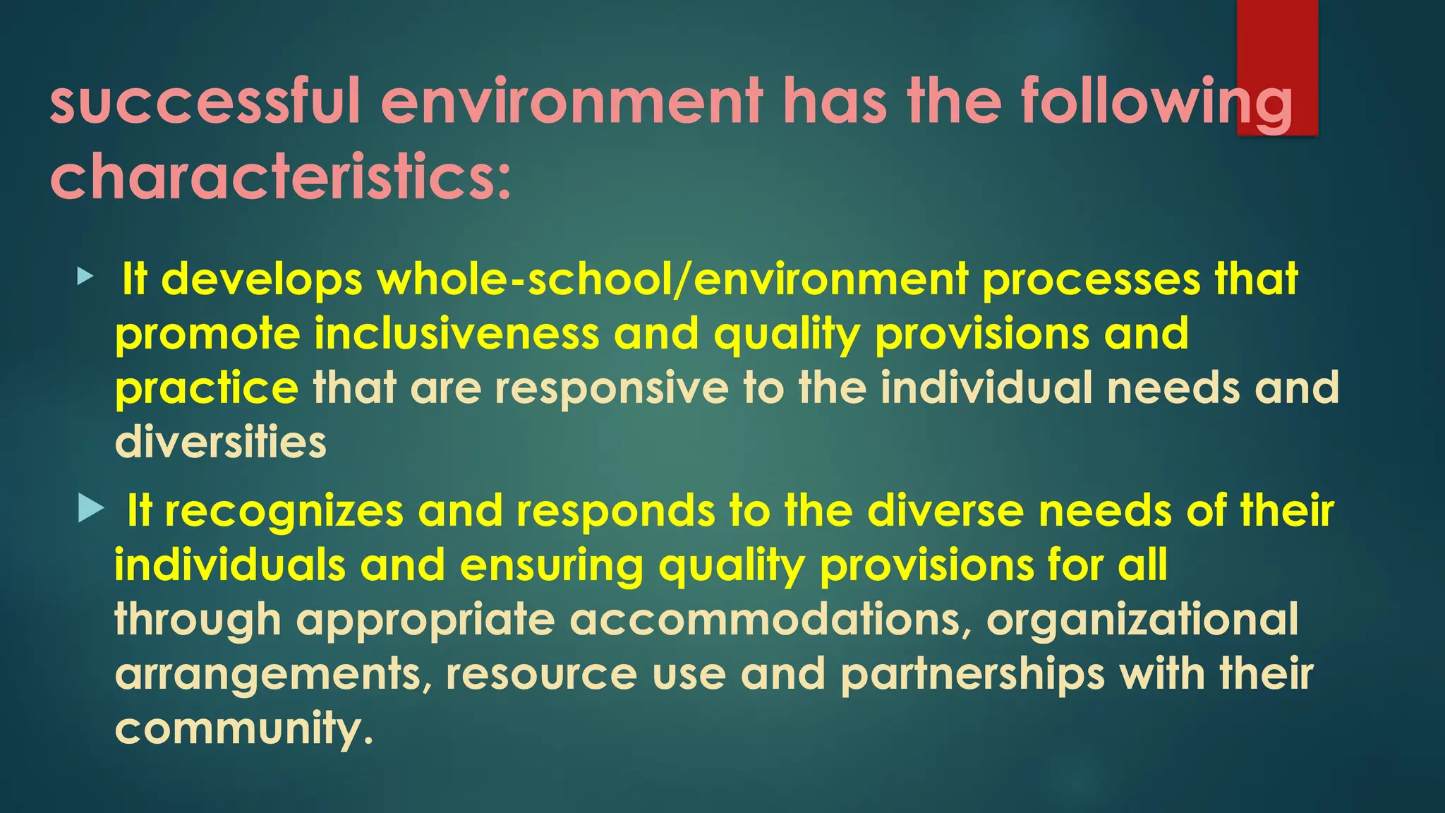successful environment has the following
characteristics:
 It develops whole-school/environment processes that
promote inclusiveness and quality provisions and
practice that are responsive to the individual needs and
diversities
 It recognizes and responds to the diverse needs of their
individuals and ensuring quality provisions for all
through appropriate accommodations, organizational
arrangements, resource use and partnerships with their
community.
 