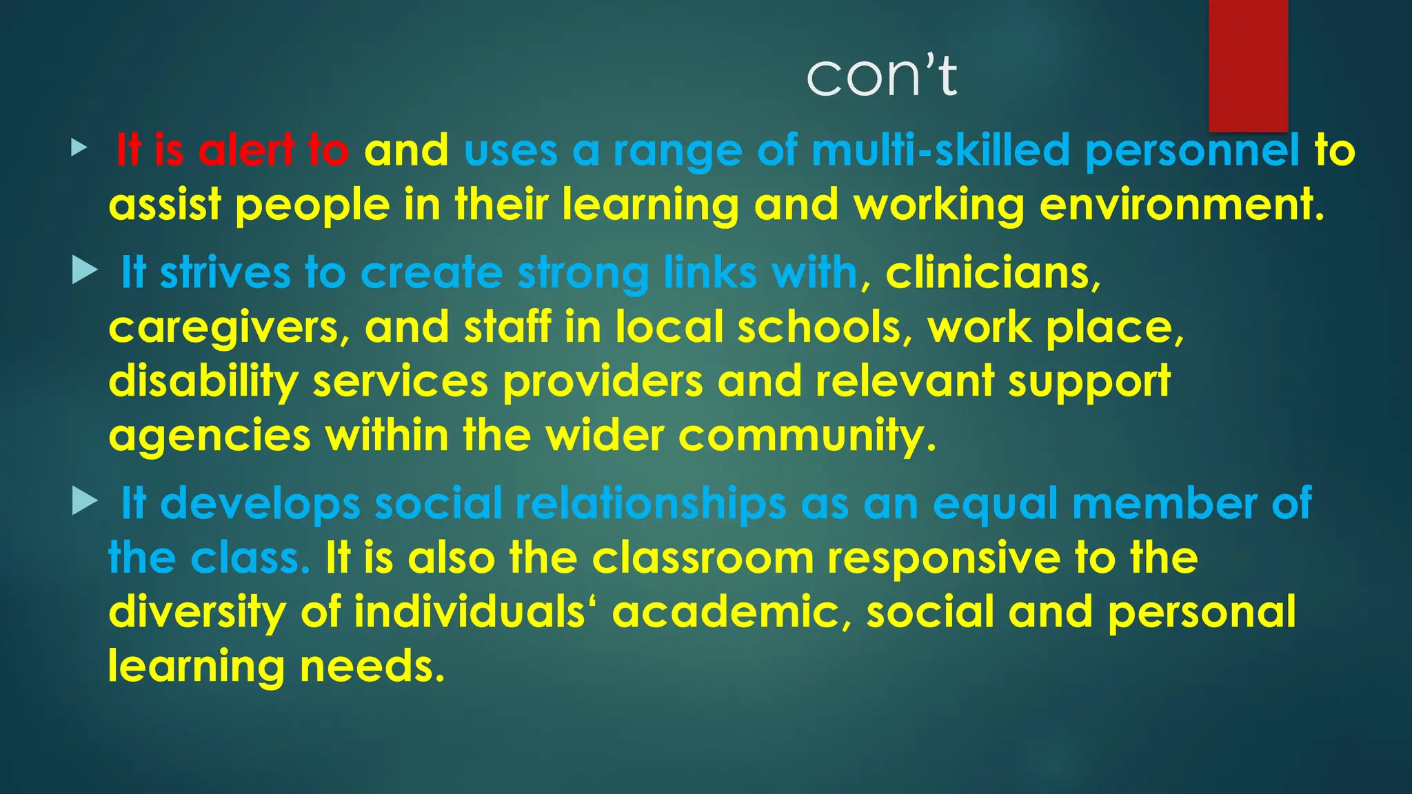 conʼt
 It is alert to and uses a range of multi-skilled personnel to
assist people in their learning and working environment.
 It strives to create strong links with, clinicians,
caregivers, and staff in local schools, work place,
disability services providers and relevant support
agencies within the wider community.
 It develops social relationships as an equal member of
the class. It is also the classroom responsive to the
diversity of individuals‘ academic, social and personal
learning needs.
 