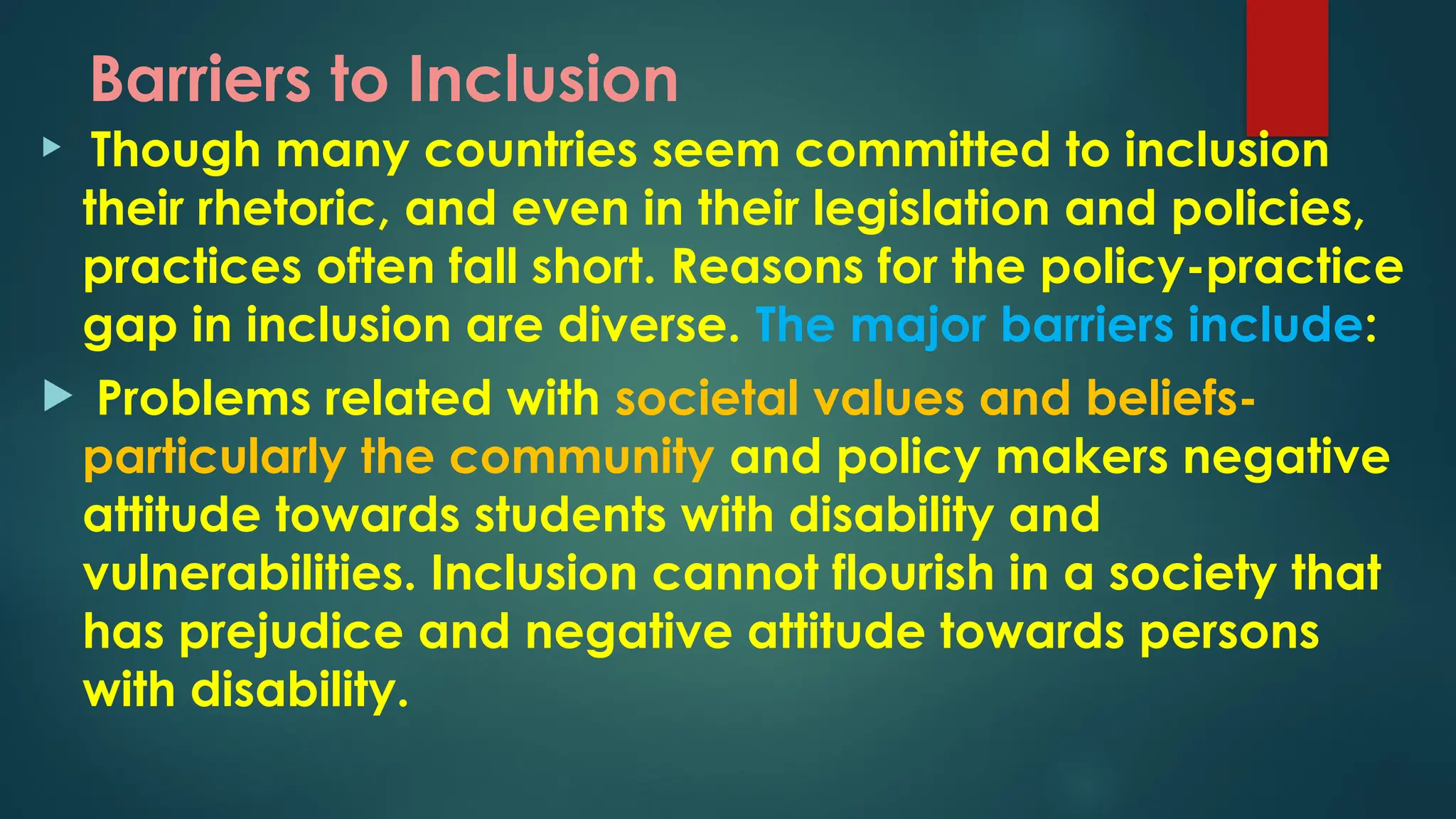 Barriers to Inclusion
 Though many countries seem committed to inclusion
their rhetoric, and even in their legislation and policies,
practices often fall short. Reasons for the policy-practice
gap in inclusion are diverse. The major barriers include:
 Problems related with societal values and beliefs-
particularly the community and policy makers negative
attitude towards students with disability and
vulnerabilities. Inclusion cannot flourish in a society that
has prejudice and negative attitude towards persons
with disability.
 
