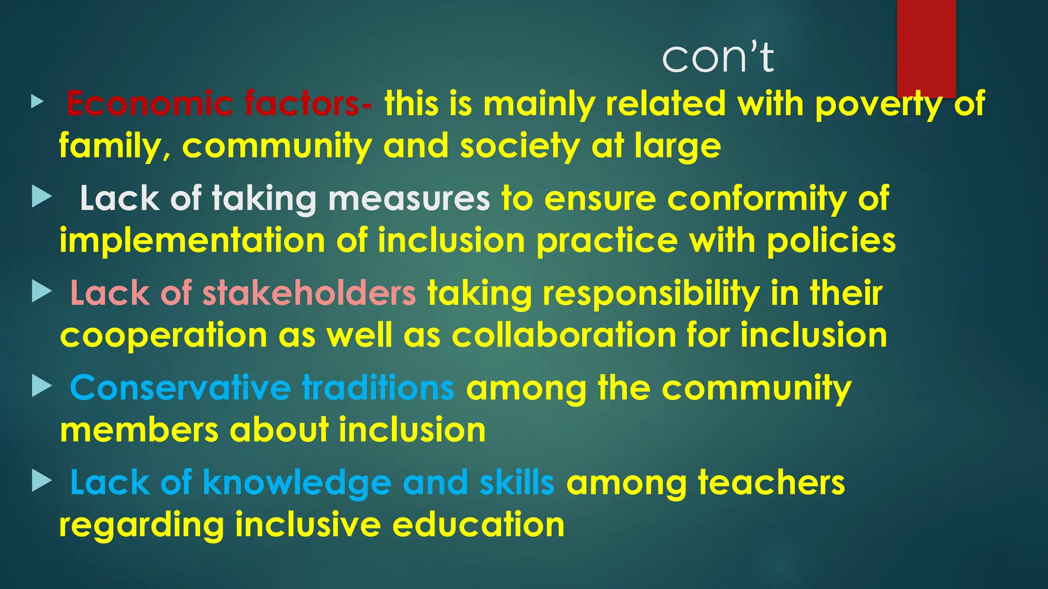 conʼt
 Economic factors- this is mainly related with poverty of
family, community and society at large
 Lack of taking measures to ensure conformity of
implementation of inclusion practice with policies
 Lack of stakeholders taking responsibility in their
cooperation as well as collaboration for inclusion
 Conservative traditions among the community
members about inclusion
 Lack of knowledge and skills among teachers
regarding inclusive education
 
