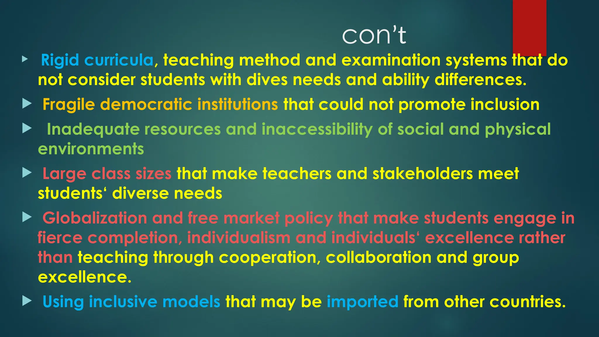 conʼt
 Rigid curricula, teaching method and examination systems that do
not consider students with dives needs and ability differences.
 Fragile democratic institutions that could not promote inclusion
 Inadequate resources and inaccessibility of social and physical
environments
 Large class sizes that make teachers and stakeholders meet
students‘ diverse needs
 Globalization and free market policy that make students engage in
fierce completion, individualism and individuals‘ excellence rather
than teaching through cooperation, collaboration and group
excellence.
 Using inclusive models that may be imported from other countries.
 