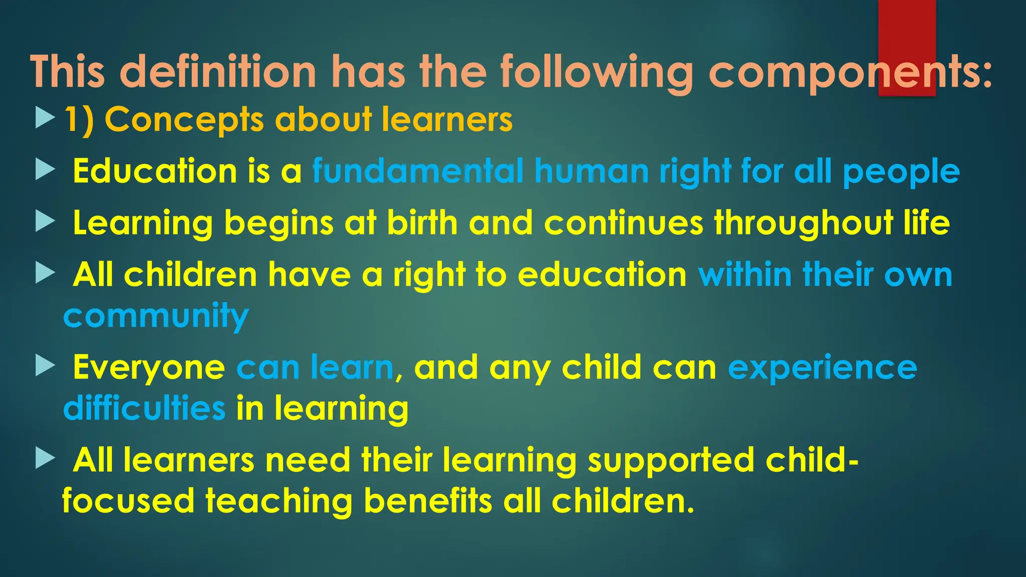 This definition has the following components:
 1) Concepts about learners
 Education is a fundamental human right for all people
 Learning begins at birth and continues throughout life
 All children have a right to education within their own
community
 Everyone can learn, and any child can experience
difficulties in learning
 All learners need their learning supported child-
focused teaching benefits all children.
 
