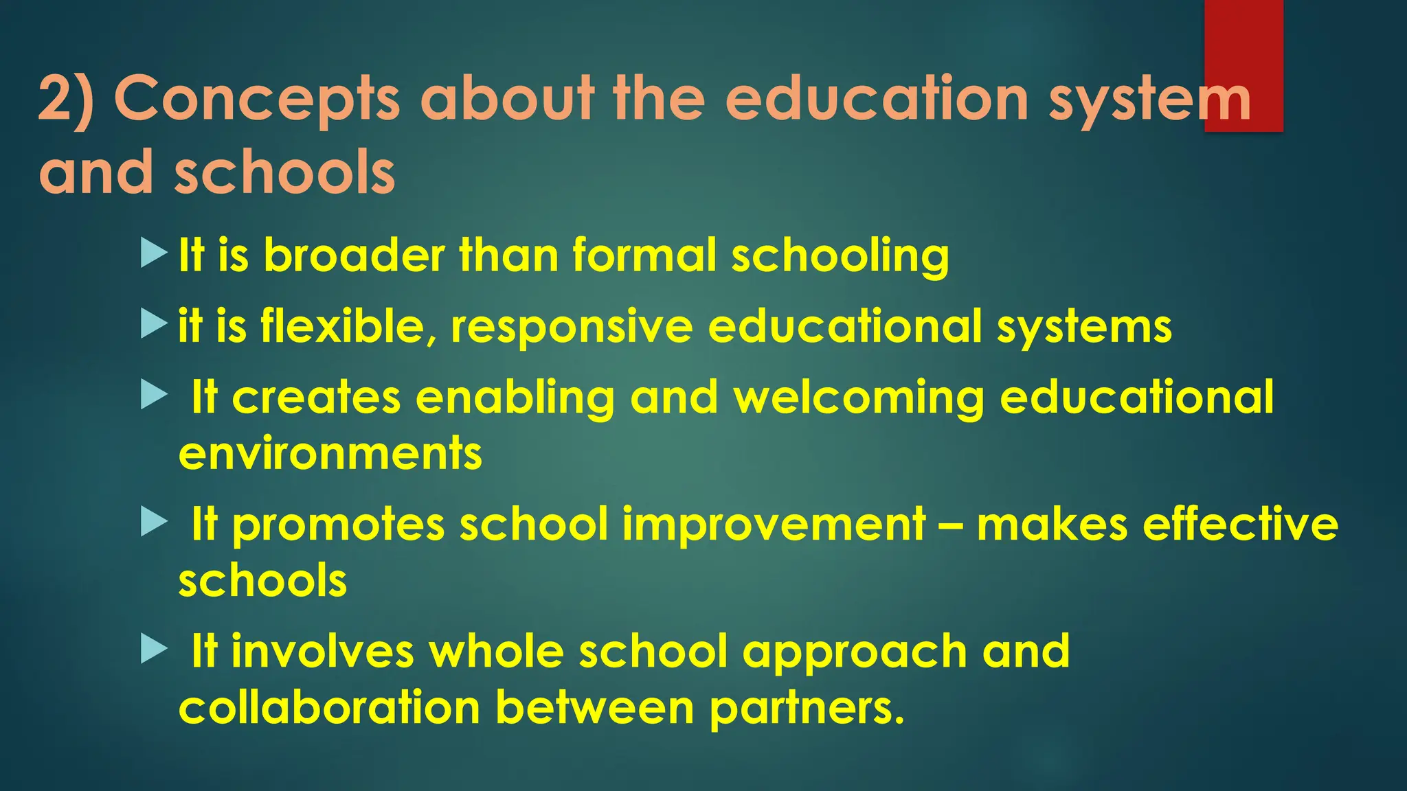 2) Concepts about the education system
and schools
 It is broader than formal schooling
 it is flexible, responsive educational systems
 It creates enabling and welcoming educational
environments
 It promotes school improvement – makes effective
schools
 It involves whole school approach and
collaboration between partners.
 