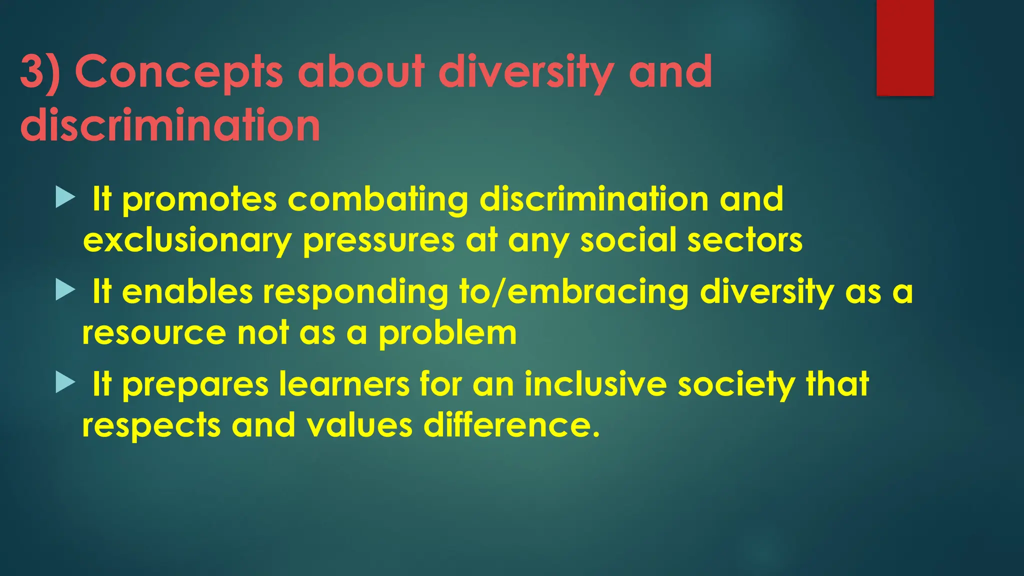 3) Concepts about diversity and
discrimination
 It promotes combating discrimination and
exclusionary pressures at any social sectors
 It enables responding to/embracing diversity as a
resource not as a problem
 It prepares learners for an inclusive society that
respects and values difference.
 