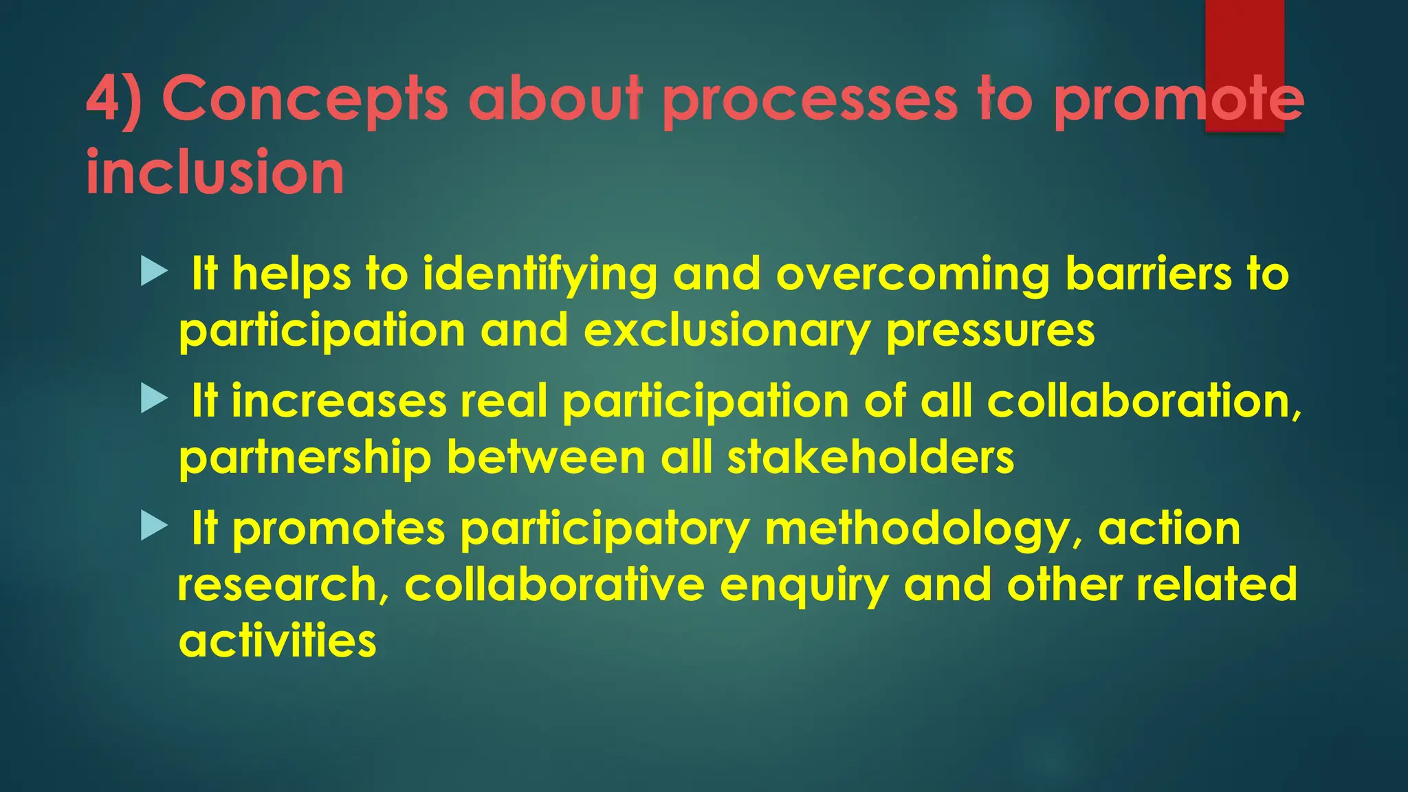 4) Concepts about processes to promote
inclusion
 It helps to identifying and overcoming barriers to
participation and exclusionary pressures
 It increases real participation of all collaboration,
partnership between all stakeholders
 It promotes participatory methodology, action
research, collaborative enquiry and other related
activities
 