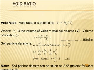 Void Ratio: Void ratio, e is defined as e = Vp
/ Vs
Where: Vp
is the volume of voids = total soil volume (V) - Volume
of solids (Vs
)
.........................(6)Also
Soil particle density is:
Note: Soil particle density can be taken as 2.65 gm/cm3
for most
e
V V
V
V
V
s
s s


  1
 




s
s
s
b
s
s
b
s
s s s
s
b
M
V
and dry bulk density
M
V
i e
M
V
x
V
M
V
V
From Eqn e
 
 
 
,
. .
( ), ....( )
6 1 7
 