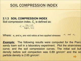 2.1.3 SOIL COMPRESSION INDEX
Soil compression index, Cc
is defined as:
Where: e1
and e2
are void ratios at two applied stresses
Example: The following results were computed for the Piarco
sandy loam soil in a laboratory experiment. Plot the strain/stress
curve; and the soil compression curves. The initial soil bulk
density before soil compaction was 0.89 gm/cm3
and the so
particle density is 2.65 gm/cm3
.
C
e e
c 
 
( )
log( / )
2 1
2 1
 
 
1 2
and .
 