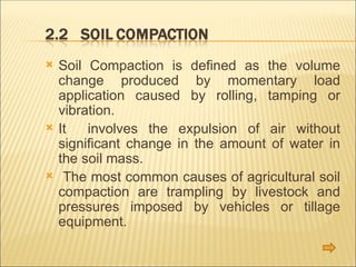  Soil Compaction is defined as the volume
change produced by momentary load
application caused by rolling, tamping or
vibration.
 It involves the expulsion of air without
significant change in the amount of water in
the soil mass.
 The most common causes of agricultural soil
compaction are trampling by livestock and
pressures imposed by vehicles or tillage
equipment.
 