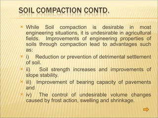  While Soil compaction is desirable in most
engineering situations, it is undesirable in agricultural
fields. Improvements of engineering properties of
soils through compaction lead to advantages such
as:
 i) Reduction or prevention of detrimental settlement
of soil.
 ii) Soil strength increases and improvements of
slope stability.
 iii) Improvement of bearing capacity of pavements
and
 iv) The control of undesirable volume changes
caused by frost action, swelling and shrinkage.
 