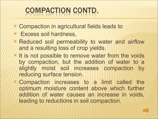  Compaction in agricultural fields leads to
 Excess soil hardness,
 Reduced soil permeability to water and airflow
and a resulting loss of crop yields.
 It is not possible to remove water from the voids
by compaction, but the addition of water to a
slightly moist soil increases compaction by
reducing surface tension.
 Compaction increases to a limit called the
optimum moisture content above which further
addition of water causes an increase in voids,
leading to reductions in soil compaction.
 