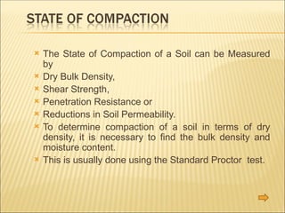  The State of Compaction of a Soil can be Measured
by
 Dry Bulk Density,
 Shear Strength,
 Penetration Resistance or
 Reductions in Soil Permeability.
 To determine compaction of a soil in terms of dry
density, it is necessary to find the bulk density and
moisture content.
 This is usually done using the Standard Proctor test.
 