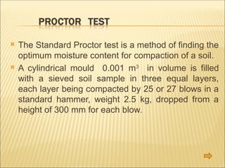  The Standard Proctor test is a method of finding the
optimum moisture content for compaction of a soil.
 A cylindrical mould 0.001 m3
in volume is filled
with a sieved soil sample in three equal layers,
each layer being compacted by 25 or 27 blows in a
standard hammer, weight 2.5 kg, dropped from a
height of 300 mm for each blow.
 
