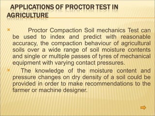  Proctor Compaction Soil mechanics Test can
be used to index and predict with reasonable
accuracy, the compaction behaviour of agricultural
soils over a wide range of soil moisture contents
and single or multiple passes of tyres of mechanical
equipment with varying contact pressures.
 The knowledge of the moisture content and
pressure changes on dry density of a soil could be
provided in order to make recommendations to the
farmer or machine designer.
 