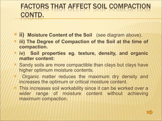  ii) Moisture Content of the Soil (see diagram above).
 iii) The Degree of Compaction of the Soil at the time of
compaction.
 iv) Soil properties eg. texture, density, and organic
matter content:
 Sandy soils are more compactible than clays but clays have
higher optimum moisture contents.
 Organic matter reduces the maximum dry density and
increases the optimum or critical moisture content.
 This increases soil workability since it can be worked over a
wider range of moisture content without achieving
maximum compaction.
 