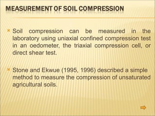  Soil compression can be measured in the
laboratory using uniaxial confined compression test
in an oedometer, the triaxial compression cell, or
direct shear test.
 Stone and Ekwue (1995, 1996) described a simple
method to measure the compression of unsaturated
agricultural soils.
 
