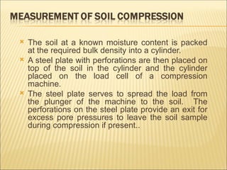  The soil at a known moisture content is packed
at the required bulk density into a cylinder.
 A steel plate with perforations are then placed on
top of the soil in the cylinder and the cylinder
placed on the load cell of a compression
machine.
 The steel plate serves to spread the load from
the plunger of the machine to the soil. The
perforations on the steel plate provide an exit for
excess pore pressures to leave the soil sample
during compression if present..
 