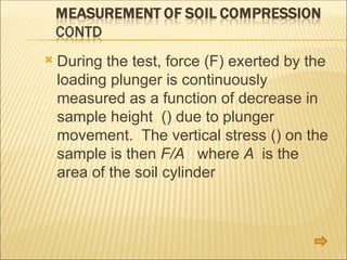  During the test, force (F) exerted by the
loading plunger is continuously
measured as a function of decrease in
sample height () due to plunger
movement. The vertical stress () on the
sample is then F/A where A is the
area of the soil cylinder
 