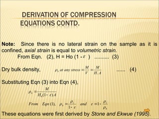 Note: Since there is no lateral strain on the sample as it is
confined, axial strain is equal to volumetric strain.
From Eqn. (2), H = Ho (1 - ) .......... (3)
Dry bulk density, ...... (4)
Substituting Eqn (3) into Eqn (4),
These equations were first derived by Stone and Ekwue (1995).
b at any stress
M
V
M
H A
 
.








b
b
i i
b
M
H A
From Eqn and




 
0 1
1
1
1
( )
( ),

 
