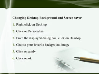 Changing Desktop Background and Screen saver
1. Right click on Desktop
2. Click on Personalize
3. From the displayed dialog box, click on Desktop
4. Choose your favorite background image
5. Click on apply
6. Click on ok
 