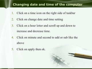 Changing date and time of the computer
1. Click on a time icon on the right side of taskbar
2. Click on change date and time setting
3. Click on a hour letter and scroll up and down to
increase and decrease time.
4. Click on minute and second to add or sub like the
above
5. Click on apply then ok.
 