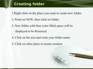 Creating folder
1.Right click on the place you want to create new folder.
2. Point on NEW, then click on folder
3. New folder with blue color filled space will be
displayed to be Renamed.
4. Click on the text and write your folder name
5. Click on other place to assure creation
 