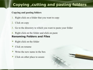 Copying ,cutting and pasting folders
Copying and pasting folders
1. Right click on a folder that you want to copy
2. Click on copy
3. Go to the directory to which you want to paste your folder
4. Right click on the folder and click on paste
Renaming Folders and Files
 Right click on the folder
 Click on rename
 Write the new name in the box
 Click on other place to assure
 