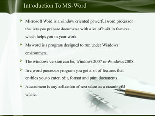 Introduction To MS-Word
 Microsoft Word is a window oriented powerful word processor
that lets you prepare documents with a lot of built-in features
which helps you in your work.
 Ms word is a program designed to run under Windows
environment.
 The windows version can be, Windows 2007 or Windows 2008.
 In a word processor program you get a lot of features that
enables you to enter, edit, format and print documents.
 A document is any collection of text taken as a meaningful
whole.
 