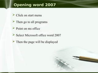 Opening word 2007
 Click on start menu
 Then go to all programs
 Point on ms office
 Select Microsoft office word 2007
 Then the page will be displayed
 