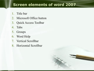 Screen elements of word 2007
1. Title bar
2. Microsoft Office button
3. Quick Access Toolbar
4. Tabs
5. Groups
6. Word Help
7. Vertical Scrollbar
8. Horizontal Scrollbar
 