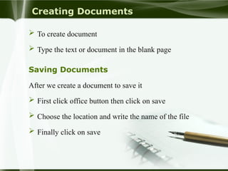 Creating Documents
 To create document
 Type the text or document in the blank page
Saving Documents
After we create a document to save it
 First click office button then click on save
 Choose the location and write the name of the file
 Finally click on save
 