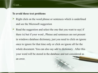 Cont…
To avoid these text problems
 Right click on the word phrase or sentences which is underlined
and see the Microsoft suggestion
 Read the suggestion and select the one that you want to say( if
there is) but if your word , Phrase and sentences are not present
in windows database dictionary, just you need to click on ignore
once to ignore for that time only or click on ignore all for the
whole document. You can also say add to dictionary . After this
your word will be stored in the database and not considered as
an error.
 