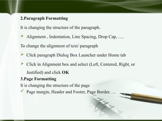 2.Paragraph Formatting
It is changing the structure of the paragraph.
 Alignment , Indentation, Line Spacing, Drop Cap, ….
To change the alignment of text/ paragraph
 Click paragraph Dialog Box Launcher under Home tab
 Click in Alignment box and select (Left, Centered, Right, or
Justified) and click OK
3.Page Formatting
It is changing the structure of the page
 Page margin, Header and Footer, Page Border, …
 