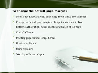 To change the default page margins
 Select Page Layout tab and click Page Setup dialog box launcher
 Change the default page margins/ change the numbers in Top,
Bottom, Left, or Right boxes and the orientation of the page.
 Click OK button.
 Inserting page number , Page border
 Header and Footer
 Using word arts
 Working with auto shapes
 