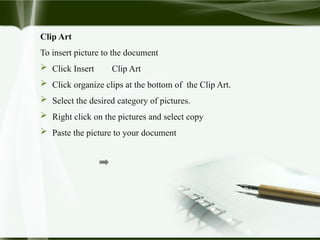 Clip Art
To insert picture to the document
 Click Insert Clip Art
 Click organize clips at the bottom of the Clip Art.
 Select the desired category of pictures.
 Right click on the pictures and select copy
 Paste the picture to your document
 