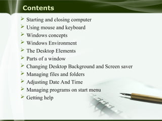 Contents
 Starting and closing computer
 Using mouse and keyboard
 Windows concepts
 Windows Environment
 The Desktop Elements
 Parts of a window
 Changing Desktop Background and Screen saver
 Managing files and folders
 Adjusting Date And Time
 Managing programs on start menu
 Getting help
 
