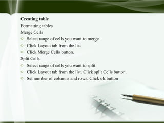 Creating table
Formatting tables
Merge Cells
o Select range of cells you want to merge
o Click Layout tab from the list
o Click Merge Cells button.
Split Cells
o Select range of cells you want to split
o Click Layout tab from the list. Click split Cells button.
o Set number of columns and rows. Click ok button
 