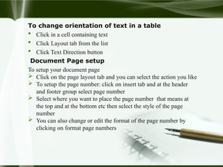 To change orientation of text in a table
 Click in a cell containing text
 Click Layout tab from the list
 Click Text Direction button
Document Page setup
To setup your document page
 Click on the page layout tab and you can select the action you like
 To setup the page number: click on insert tab and at the header
and footer group select page number
 Select where you want to place the page number that means at
the top and at the bottom etc then select the style of the page
number
 You can also change or edit the format of the page number by
clicking on format page numbers
 