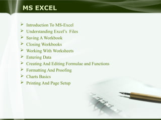 MS EXCEL
 Introduction To MS-Excel
 Understanding Excel’s Files
 Saving A Workbook
 Closing Workbooks
 Working With Worksheets
 Entering Data
 Creating And Editing Formulae and Functions
 Formatting And Proofing
 Charts Basics
 Printing And Page Setup
 