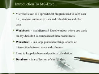 Introduction To MS-Excel
 Microsoft excel is a spreadsheet program used to keep data
list , analyze, summarize data and calculations and chart
data.
 Workbook: - is a Microsoft Excel window where you work
on. By default it is composed of three worksheets.
 Worksheet: - is a large planned rectangular area of
intersection between rows and columns.
 It use to keep database and perform calculation.
 Database: - is a collection of similar data.
 