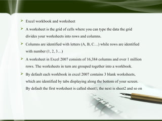  Excel workbook and worksheet
 A worksheet is the grid of cells where you can type the data the grid
divides your worksheets into rows and columns.
 Columns are identified with letters (A, B, C…) while rows are identified
with number (1, 2, 3…)
 A worksheet in Excel 2007 consists of 16,384 columns and over 1 million
rows. The worksheets in turn are grouped together into a workbook.
 By default each workbook in excel 2007 contains 3 blank worksheets,
which are identified by tabs displaying along the bottom of your screen.
By default the first worksheet is called sheet1; the next is sheet2 and so on
 
