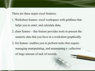 There are three major excel features:
1. Worksheet feature- excel workspace with gridlines that
helps you to enter, and calculate data;
2. chart feature – this feature provides tools to present the
numeric data that you have in a worksheet graphically.
3. list feature- enables you to perform tasks that require
managing manipulating, and maintaining a collection
of large amount of tack of records.
 