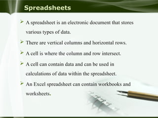 Spreadsheets
 A spreadsheet is an electronic document that stores
various types of data.
 There are vertical columns and horizontal rows.
 A cell is where the column and row intersect.
 A cell can contain data and can be used in
calculations of data within the spreadsheet.
 An Excel spreadsheet can contain workbooks and
worksheets.
 