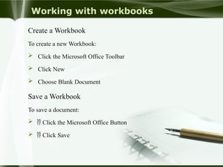 Working with workbooks
Create a Workbook
To create a new Workbook:
 Click the Microsoft Office Toolbar
 Click New
 Choose Blank Document
Save a Workbook
To save a document:
  Click the Microsoft Office Button
  Click Save
 