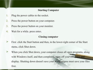 Starting Computer
1. Plug the power cables to the socket.
2. Press the power button on your computer.
3. Press the power button on your monitor.
4. Wait for a while. press enter.
Closing computer
 First click the Start button and then, in the lower-right corner of the Start
menu, click Shut down.
 When you click Shut down, your computer closes all open programs, along
with Windows itself, and then completely turns off your computer and
display. Shutting down doesn't save your work, so you must save your files
first.
 