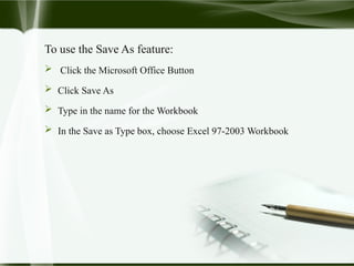 To use the Save As feature:
 Click the Microsoft Office Button
 Click Save As
 Type in the name for the Workbook
 In the Save as Type box, choose Excel 97-2003 Workbook
 