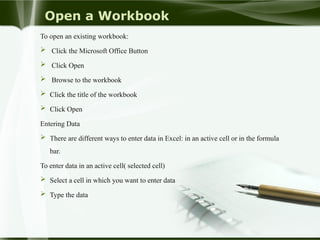 Open a Workbook
To open an existing workbook:
 Click the Microsoft Office Button
 Click Open
 Browse to the workbook
 Click the title of the workbook
 Click Open
Entering Data
 There are different ways to enter data in Excel: in an active cell or in the formula
bar.
To enter data in an active cell( selected cell)
 Select a cell in which you want to enter data
 Type the data
 