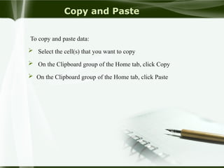 Copy and Paste
To copy and paste data:
 Select the cell(s) that you want to copy
 On the Clipboard group of the Home tab, click Copy
 On the Clipboard group of the Home tab, click Paste
 